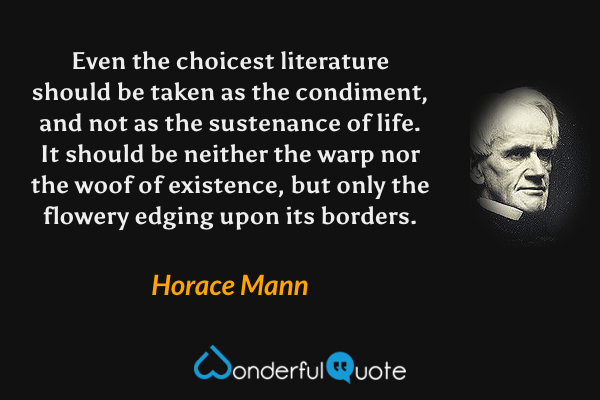 Even the choicest literature should be taken as the condiment, and not as the sustenance of life.  It should be neither the warp nor the woof of existence, but only the flowery edging upon its borders. - Horace Mann quote.