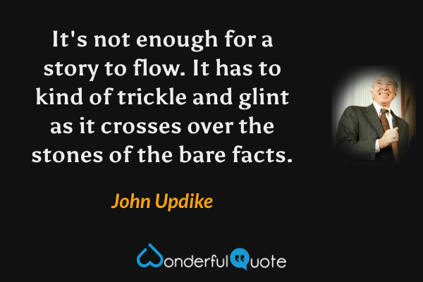 It's not enough for a story to flow.  It has to kind of trickle and glint as it crosses over the stones of the bare facts. - John Updike quote.