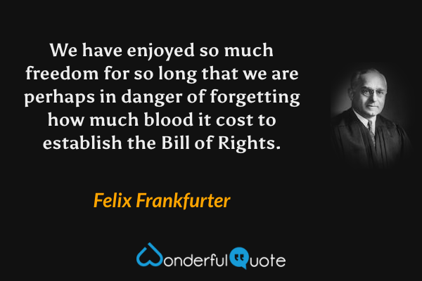 We have enjoyed so much freedom for so long that we are perhaps in danger of forgetting how much blood it cost to establish the Bill of Rights. - Felix Frankfurter quote.