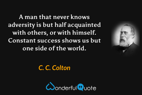 A man that never knows adversity is but half acquainted with others, or with himself. Constant success shows us but one side of the world. - C. C. Colton quote.