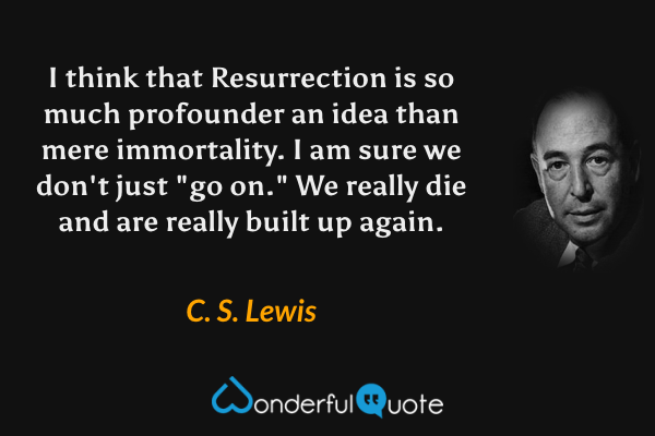 I think that Resurrection is so much profounder an idea than mere immortality. I am sure we don't just "go on." We really die and are really built up again. - C. S. Lewis quote.