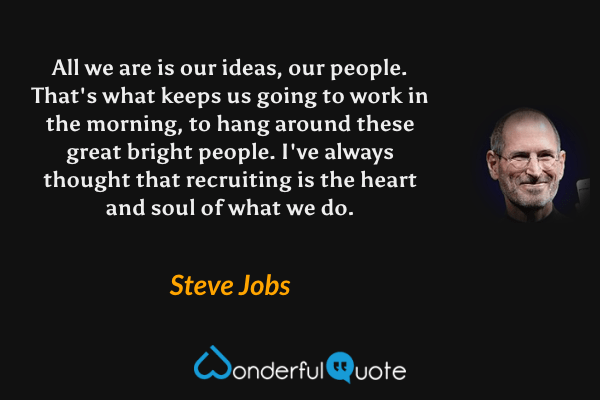 All we are is our ideas, our people. That's what keeps us going to work in the morning, to hang around these great bright people. I've always thought that recruiting is the heart and soul of what we do. - Steve Jobs quote.