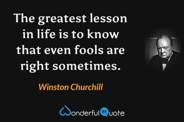 The greatest lesson in life is to know that even fools are right sometimes. - Winston Churchill quote.