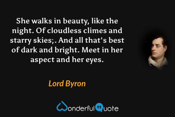 She walks in beauty, like the night. Of cloudless climes and starry skies;. And all that's best of dark and bright. Meet in her aspect and her eyes. - Lord Byron quote.