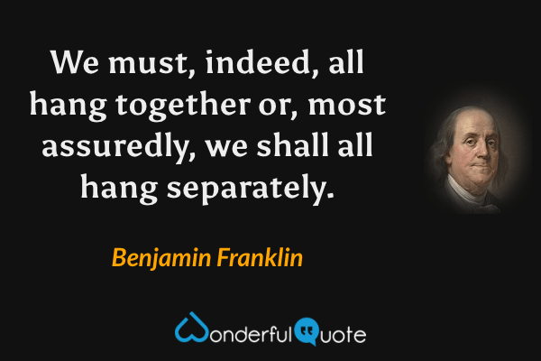 We must, indeed, all hang together or, most assuredly, we shall all hang separately. - Benjamin Franklin quote.