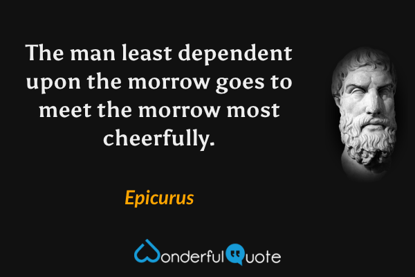 The man least dependent upon the morrow goes to meet the morrow most cheerfully. - Epicurus quote.
