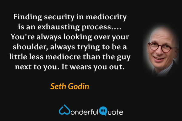 Finding security in mediocrity is an exhausting process....  You're always looking over your shoulder, always trying to be a little less mediocre than the guy next to you. It wears you out. - Seth Godin quote.