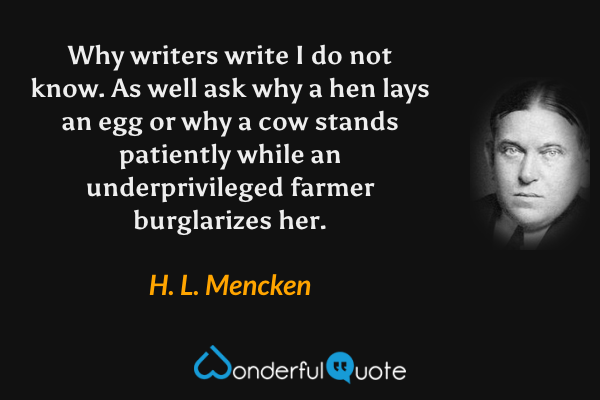 Why writers write I do not know. As well ask why a hen lays an egg or why a cow stands patiently while an underprivileged farmer burglarizes her. - H. L. Mencken quote.
