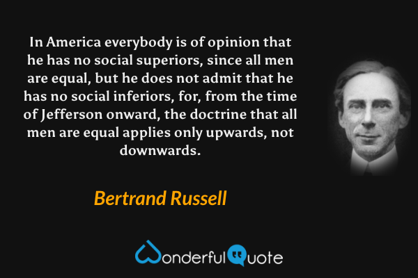 In America everybody is of opinion that he has no social superiors, since all men are equal, but he does not admit that he has no social inferiors, for, from the time of Jefferson onward, the doctrine that all men are equal applies only upwards, not downwards. - Bertrand Russell quote.