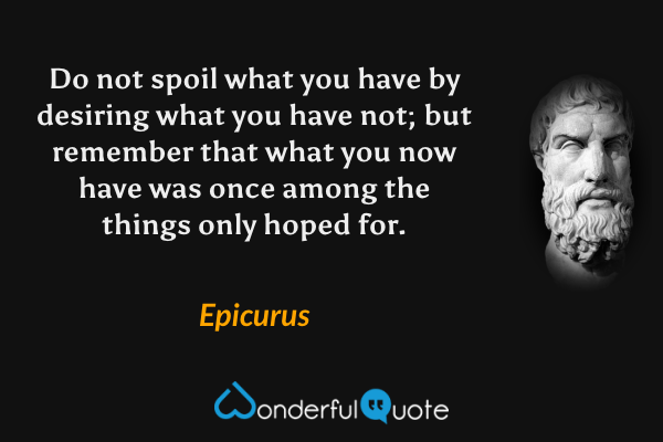 Do not spoil what you have by desiring what you have not; but remember that what you now have was once among the things only hoped for. - Epicurus quote.