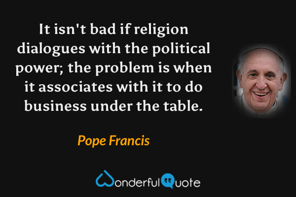It isn't bad if religion dialogues with the political power; the problem is when it associates with it to do business under the table. - Pope Francis quote.
