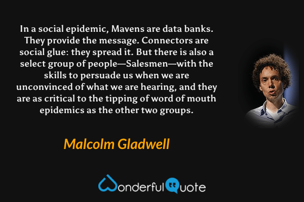 In a social epidemic, Mavens are data banks. They provide the message. Connectors are social glue: they spread it. But there is also a select group of people—Salesmen—with the skills to persuade us when we are unconvinced of what we are hearing, and they are as critical to the tipping of word of mouth epidemics as the other two groups. - Malcolm Gladwell quote.