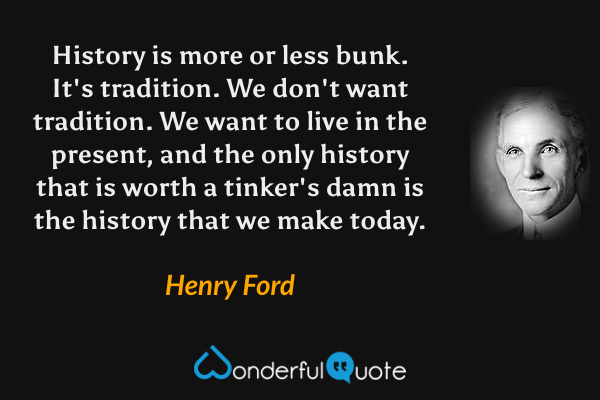 History is more or less bunk. It's tradition. We don't want tradition. We want to live in the present, and the only history that is worth a tinker's damn is the history that we make today. - Henry Ford quote.