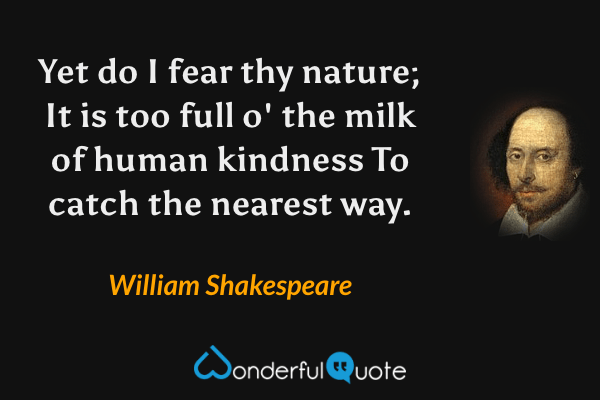 Yet do I fear thy nature;
It is too full o' the milk of human kindness
To catch the nearest way. - William Shakespeare quote.