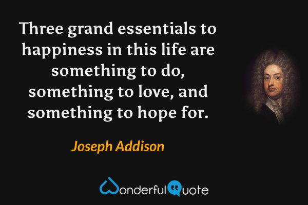 Three grand essentials to happiness in this life are something to do, something to love, and something to hope for. - Joseph Addison quote.