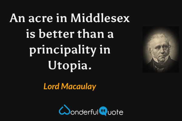 An acre in Middlesex is better than a principality in Utopia. - Lord Macaulay quote.