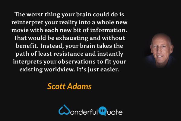 The worst thing your brain could do is reinterpret your reality into a whole new movie with each new bit of information. That would be exhausting and without benefit. Instead, your brain takes the path of least resistance and instantly interprets your observations to fit your existing worldview. It's just easier. - Scott Adams quote.