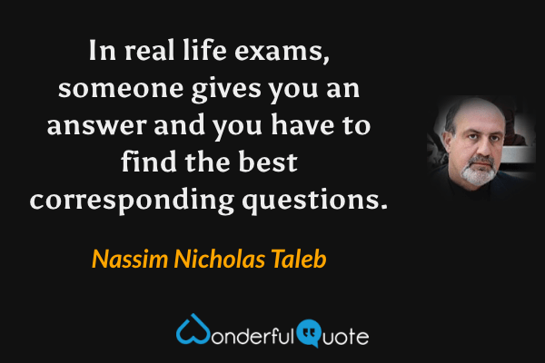 In real life exams, someone gives you an answer and you have to find the best corresponding questions. - Nassim Nicholas Taleb quote.