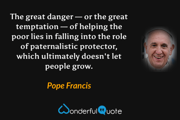 The great danger — or the great temptation — of helping the poor lies in falling into the role of paternalistic protector, which ultimately doesn't let people grow. - Pope Francis quote.