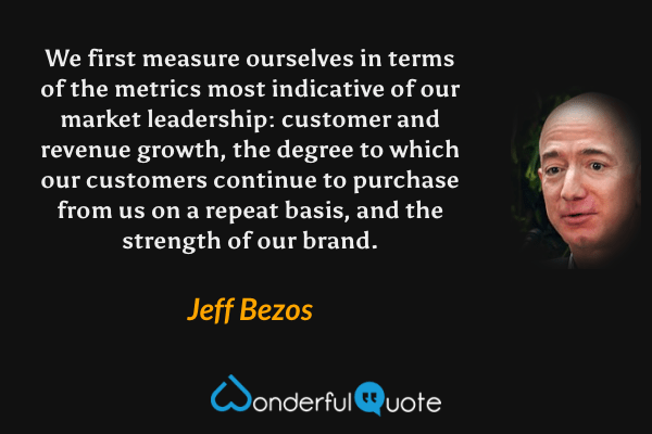 We first measure ourselves in terms of the metrics most indicative of our market leadership: customer and revenue growth, the degree to which our customers continue to purchase from us on a repeat basis, and the strength of our brand. - Jeff Bezos quote.