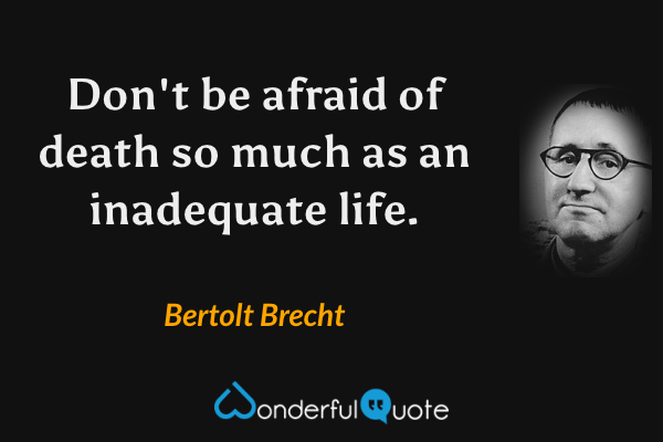 Don't be afraid of death so much as an inadequate life. - Bertolt Brecht quote.