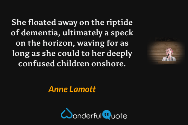 She floated away on the riptide of dementia, ultimately a speck on the horizon, waving for as long as she could to her deeply confused children onshore. - Anne Lamott quote.