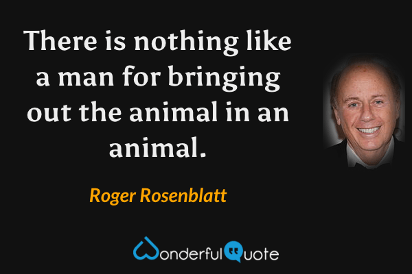 There is nothing like a man for bringing out the animal in an animal. - Roger Rosenblatt quote.