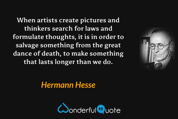When artists create pictures and thinkers search for laws and formulate thoughts, it is in order to salvage something from the great dance of death, to make something that lasts longer than we do. - Hermann Hesse quote.
