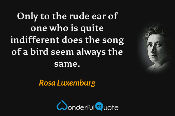 Only to the rude ear of one who is quite indifferent does the song of a bird seem always the same. - Rosa Luxemburg quote.