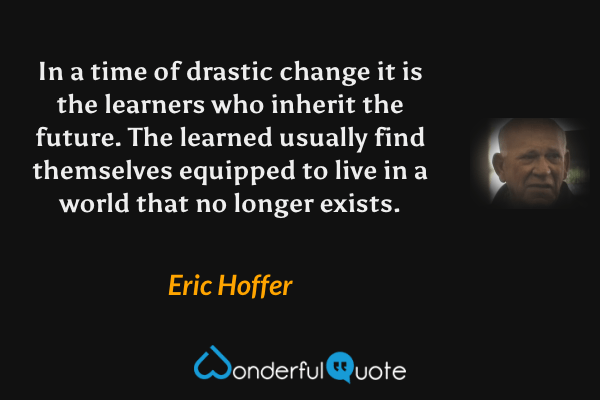 In a time of drastic change it is the learners who inherit the future. The learned usually find themselves equipped to live in a world that no longer exists. - Eric Hoffer quote.