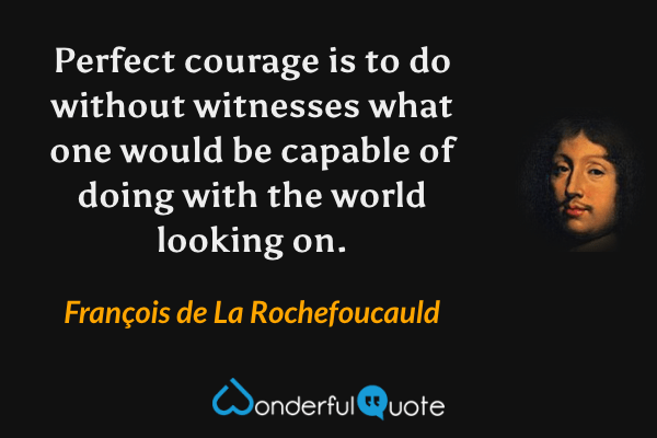 Perfect courage is to do without witnesses what one would be capable of doing with the world looking on. - François de La Rochefoucauld quote.