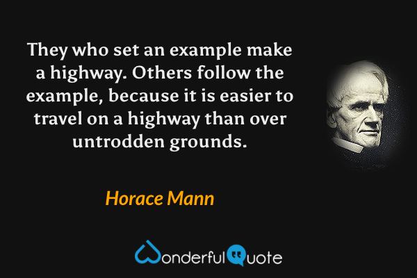 They who set an example make a highway.  Others follow the example, because it is easier to travel on a highway than over untrodden grounds. - Horace Mann quote.