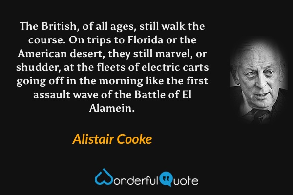 The British, of all ages, still walk the course. On trips to Florida or the American desert, they still marvel, or shudder, at the fleets of electric carts going off in the morning like the first assault wave of the Battle of El Alamein. - Alistair Cooke quote.