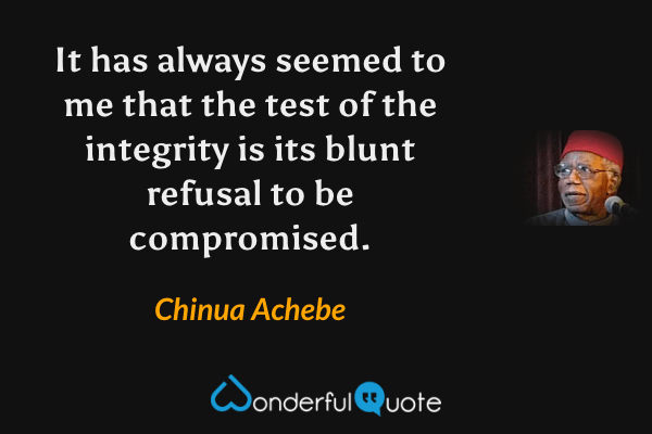 It has always seemed to me that the test of the integrity is its blunt refusal to be compromised. - Chinua Achebe quote.