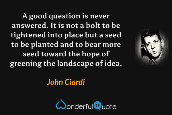 A good question is never answered.  It is not a bolt to be tightened into place but a seed to be planted and to bear more seed toward the hope of greening the landscape of idea. - John Ciardi quote.