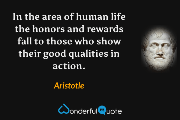 In the area of human life the honors and rewards fall to those who show their good qualities in action. - Aristotle quote.