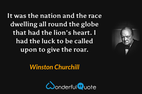 It was the nation and the race dwelling all round the globe that had the lion's heart. I had the luck to be called upon to give the roar. - Winston Churchill quote.