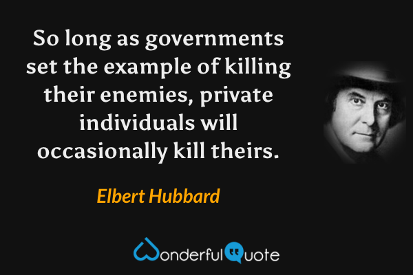 So long as governments set the example of killing their enemies, private individuals will occasionally kill theirs. - Elbert Hubbard quote.