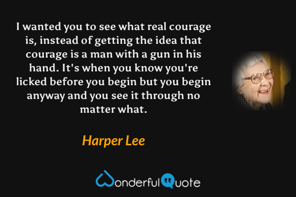 I wanted you to see what real courage is, instead of getting the idea that courage is a man with a gun in his hand.  It's when you know you're licked before you begin but you begin anyway and you see it through no matter what. - Harper Lee quote.