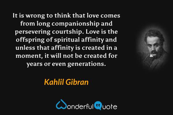 It is wrong to think that love comes from long companionship and persevering courtship. Love is the offspring of spiritual affinity and unless that affinity is created in a moment, it will not be created for years or even generations. - Kahlil Gibran quote.