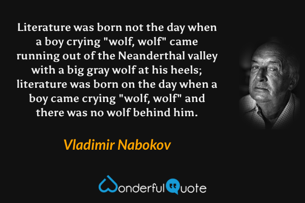 Literature was born not the day when a boy crying "wolf, wolf" came running out of the Neanderthal valley with a big gray wolf at his heels; literature was born on the day when a boy came crying "wolf, wolf" and there was no wolf behind him. - Vladimir Nabokov quote.