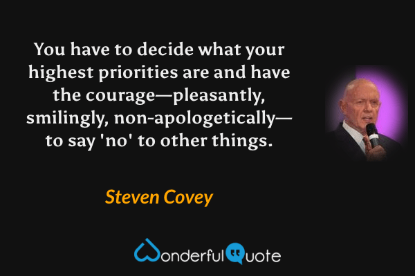 You have to decide what your highest priorities are and have the courage—pleasantly, smilingly, non-apologetically—to say 'no' to other things. - Steven Covey quote.