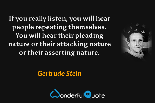 If you really listen, you will hear people repeating themselves. You will hear their pleading nature or their attacking nature or their asserting nature. - Gertrude Stein quote.