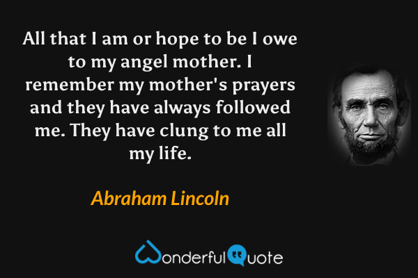 All that I am or hope to be I owe to my angel mother. I remember my mother's prayers and they have always followed me. They have clung to me all my life. - Abraham Lincoln quote.