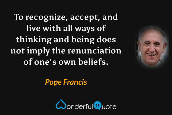 To recognize, accept, and live with all ways of thinking and being does not imply the renunciation of one's own beliefs. - Pope Francis quote.
