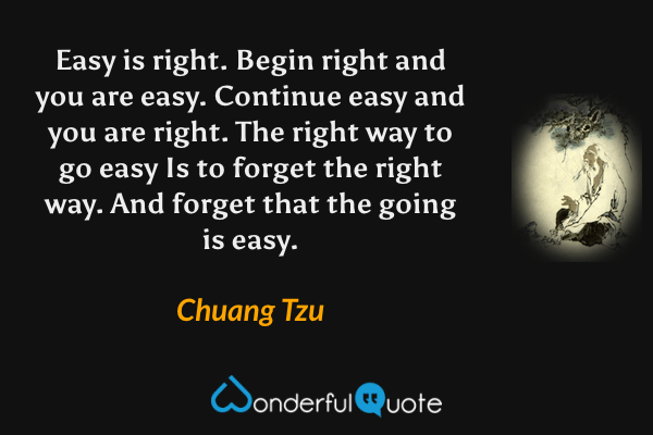 Easy is right. 
Begin right and you are easy. 
Continue easy and you are right. 
The right way to go easy 
Is to forget the right way. 
And forget that the going is easy. - Chuang Tzu quote.