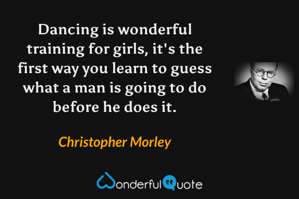 Dancing is wonderful training for girls, it's the first way you learn to guess what a man is going to do before he does it. - Christopher Morley quote.