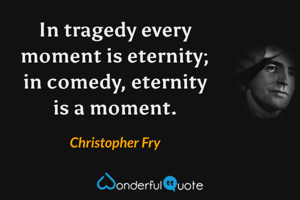 In tragedy every moment is eternity; in comedy, eternity is a moment. - Christopher Fry quote.