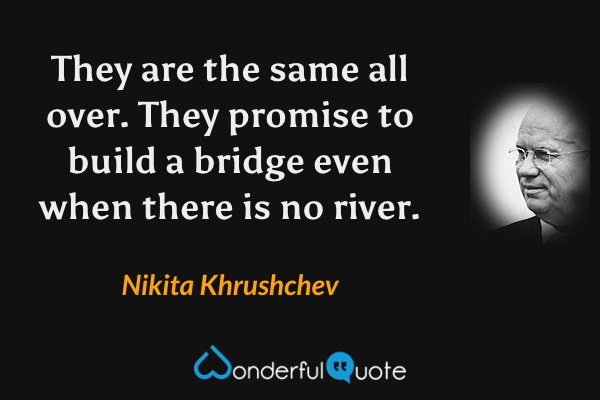 They are the same all over.  They promise to build a bridge even when there is no river. - Nikita Khrushchev quote.