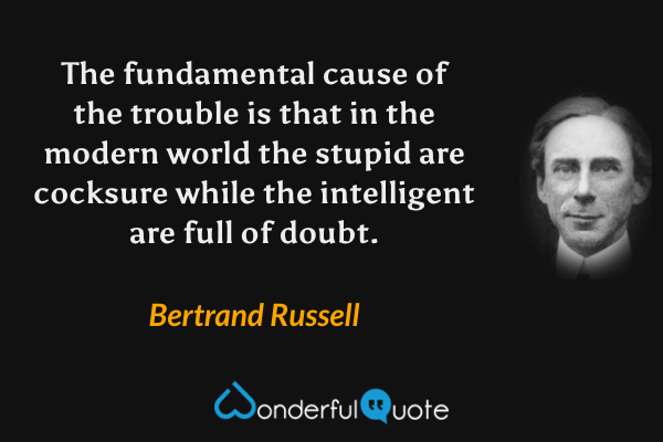 The fundamental cause of the trouble is that in the modern world the stupid are cocksure while the intelligent are full of doubt. - Bertrand Russell quote.
